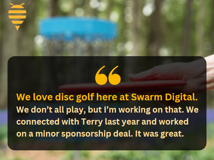 third supporting graphic for the article featuring a quote from co-founder of Swarm Digital Marketing - We love disc golf here at swarm digital. We don't all play, but i'm working on that. We connected with The Disc Golf Guy, Terry, last year and worked on a minor sponsorship deal. It was great.